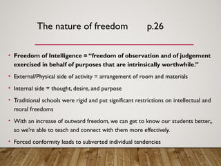The nature of freedom p.26
• Freedom of Intelligence = “freedom of observation and of judgement
exercised in behalf of purposes that are intrinsically worthwhile.”
• External/Physical side of activity = arrangement of room and materials
• Internal side = thought, desire, and purpose
• Traditional schools were rigid and put significant restrictions on intellectual and
moral freedoms
• With an increase of outward freedom, we can get to know our students better,,
so we’re able to teach and connect with them more effectively.
• Forced conformity leads to subverted individual tendencies
 
