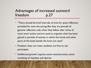 Advantages of increased outward
freedom p.27
• “There should be brief intervals of time for quiet reflection
provided for even the young. But they are periods of
genuine reflection only when they follow after times of
more overt action and are used to organize what has been
gained in periods of activity in which the hands and other
parts of the body beside the brain are used.”
• Freedom does not mean students are free to not
participate
• Intellectual growth requires some reconstruction, some
remaking of impulses and desires.
 