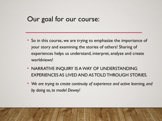 Our goal for our course:
• So in this course, we are trying to emphasize the importance of
your story and examining the stories of others! Sharing of
experiences helps us understand, interpret, analyze and create
worldviews!
• NARRATIVE INQUIRY IS AWAY OF UNDERSTANDING
EXPERIENCES AS LIVED AND ASTOLDTHROUGH STORIES.
• We are trying to create continuity of experience and active learning, and
by doing so, to model Dewey!
 