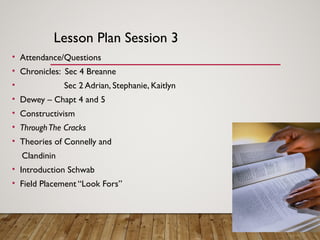 Lesson Plan Session 3
• Attendance/Questions
• Chronicles: Sec 4 Breanne
• Sec 2 Adrian, Stephanie, Kaitlyn
• Dewey – Chapt 4 and 5
• Constructivism
• ThroughThe Cracks
• Theories of Connelly and
Clandinin
• Introduction Schwab
• Field Placement “Look Fors”
 