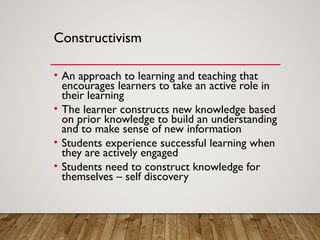 Constructivism
• An approach to learning and teaching that
encourages learners to take an active role in
their learning
• The learner constructs new knowledge based
on prior knowledge to build an understanding
and to make sense of new information
• Students experience successful learning when
they are actively engaged
• Students need to construct knowledge for
themselves – self discovery
 