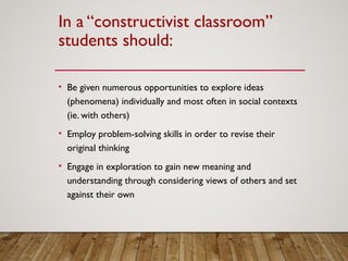 In a “constructivist classroom”
students should:
• Be given numerous opportunities to explore ideas
(phenomena) individually and most often in social contexts
(ie. with others)
• Employ problem-solving skills in order to revise their
original thinking
• Engage in exploration to gain new meaning and
understanding through considering views of others and set
against their own
 