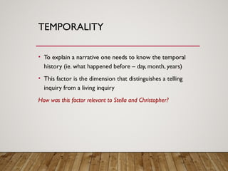 TEMPORALITY
• To explain a narrative one needs to know the temporal
history (ie. what happened before – day, month, years)
• This factor is the dimension that distinguishes a telling
inquiry from a living inquiry
How was this factor relevant to Stella and Christopher?
 