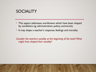 SOCIALITY
• This aspect addresses worldviews which have been shaped
by conditions eg. administration, policy, community
• It may shape a teacher’s response, feelings and morality
Consider the teachers sociality at the beginning of the book!What
might have shaped their sociality?
 