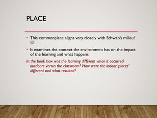 PLACE
• This commonplace aligns very closely with Schwab’s milieu!

• It examines the context the environment has on the impact
of the learning and what happens
In the book how was the learning different when it occurred
outdoors versus the classroom? How were the indoor ‘places’
different and what resulted?
 