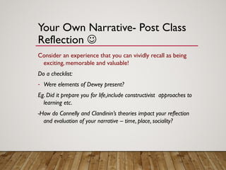 Your Own Narrative- Post Class
Reflection 
Consider an experience that you can vividly recall as being
exciting, memorable and valuable!
Do a checklist:
- Were elements of Dewey present?
Eg. Did it prepare you for life,include constructivist approaches to
learning etc.
-How do Connelly and Clandinin’s theories impact your reflection
and evaluation of your narrative – time, place, sociality?
 