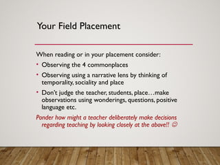 Your Field Placement
When reading or in your placement consider:
• Observing the 4 commonplaces
• Observing using a narrative lens by thinking of
temporality, sociality and place
• Don’t judge the teacher, students, place…make
observations using wonderings, questions, positive
language etc.
Ponder how might a teacher deliberately make decisions
regarding teaching by looking closely at the above!! 
 