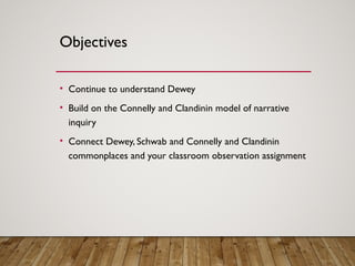 Objectives
• Continue to understand Dewey
• Build on the Connelly and Clandinin model of narrative
inquiry
• Connect Dewey, Schwab and Connelly and Clandinin
commonplaces and your classroom observation assignment
 