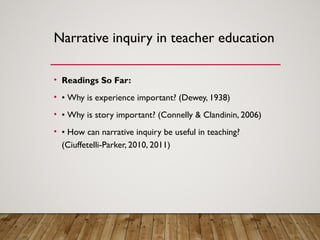Narrative inquiry in teacher education
• Readings So Far:
• • Why is experience important? (Dewey, 1938)
• • Why is story important? (Connelly & Clandinin, 2006)
• • How can narrative inquiry be useful in teaching?
(Ciuffetelli-Parker, 2010, 2011)
 