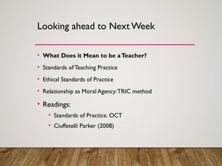 Looking ahead to Next Week
• What Does it Mean to be aTeacher?
• Standards of Teaching Practice
• Ethical Standards of Practice
• Relationship as Moral Agency:TRIC method
• Readings:
• Standards of Practice. OCT
• Ciuffetelli Parker (2008)
 