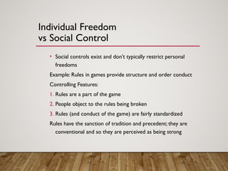 Individual Freedom
vs Social Control
• Social controls exist and don’t typically restrict personal
freedoms
Example: Rules in games provide structure and order conduct
Controlling Features:
1. Rules are a part of the game
2. People object to the rules being broken
3. Rules (and conduct of the game) are fairly standardized
Rules have the sanction of tradition and precedent; they are
conventional and so they are perceived as being strong
 