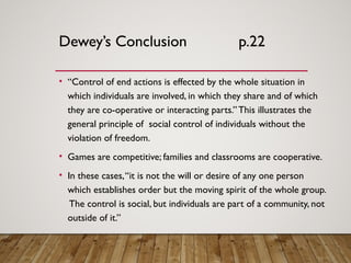 Dewey’s Conclusion p.22
• “Control of end actions is effected by the whole situation in
which individuals are involved, in which they share and of which
they are co-operative or interacting parts.”This illustrates the
general principle of social control of individuals without the
violation of freedom.
• Games are competitive; families and classrooms are cooperative.
• In these cases,“it is not the will or desire of any one person
which establishes order but the moving spirit of the whole group.
The control is social, but individuals are part of a community, not
outside of it.”
 