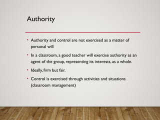 Authority
• Authority and control are not exercised as a matter of
personal will
• In a classroom, a good teacher will exercise authority as an
agent of the group, representing its interests, as a whole.
• Ideally, firm but fair.
• Control is exercised through activities and situations
(classroom management)
 