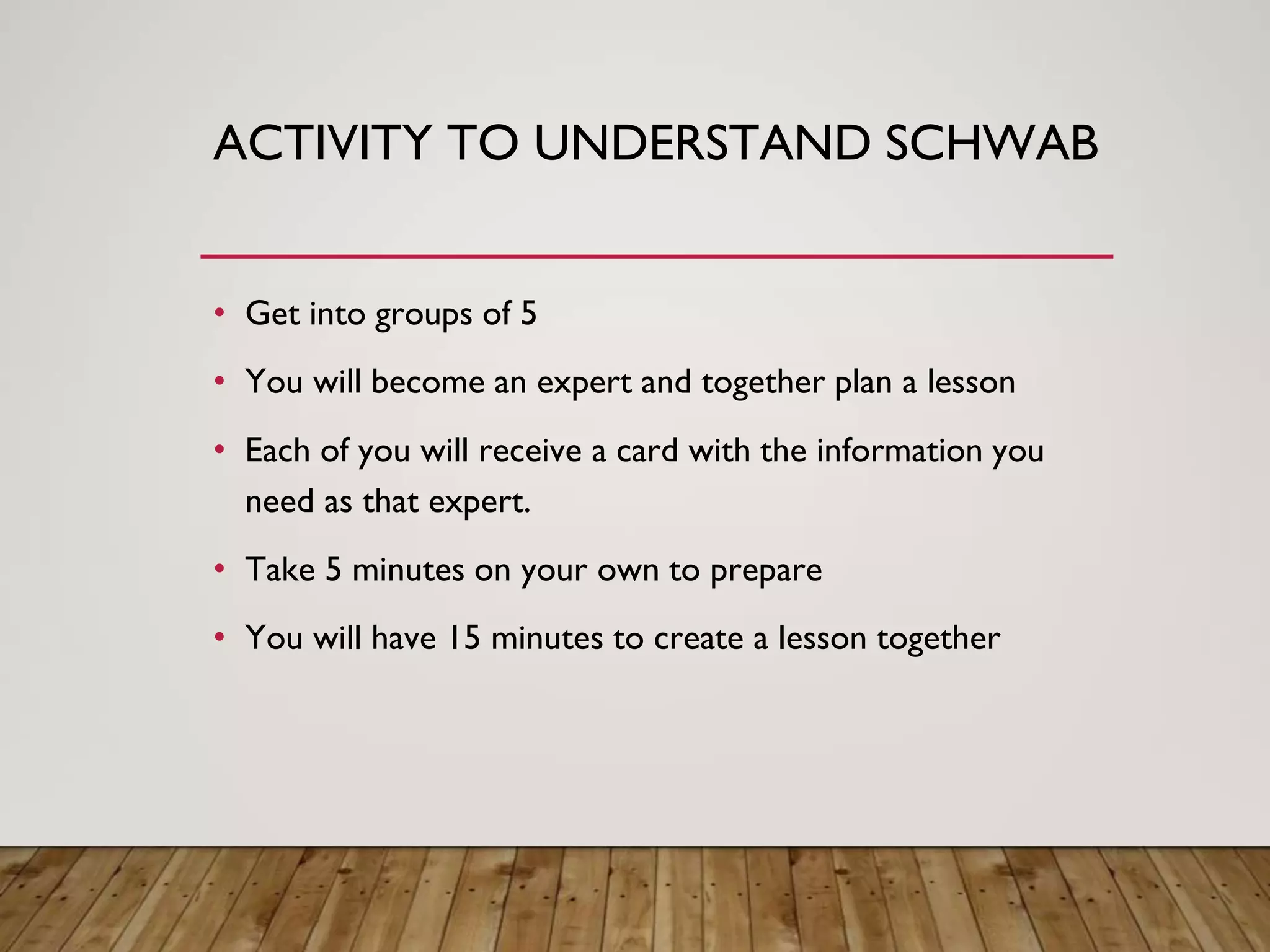 ACTIVITY TO UNDERSTAND SCHWAB
• Get into groups of 5
• You will become an expert and together plan a lesson
• Each of you will receive a card with the information you
need as that expert.
• Take 5 minutes on your own to prepare
• You will have 15 minutes to create a lesson together
 