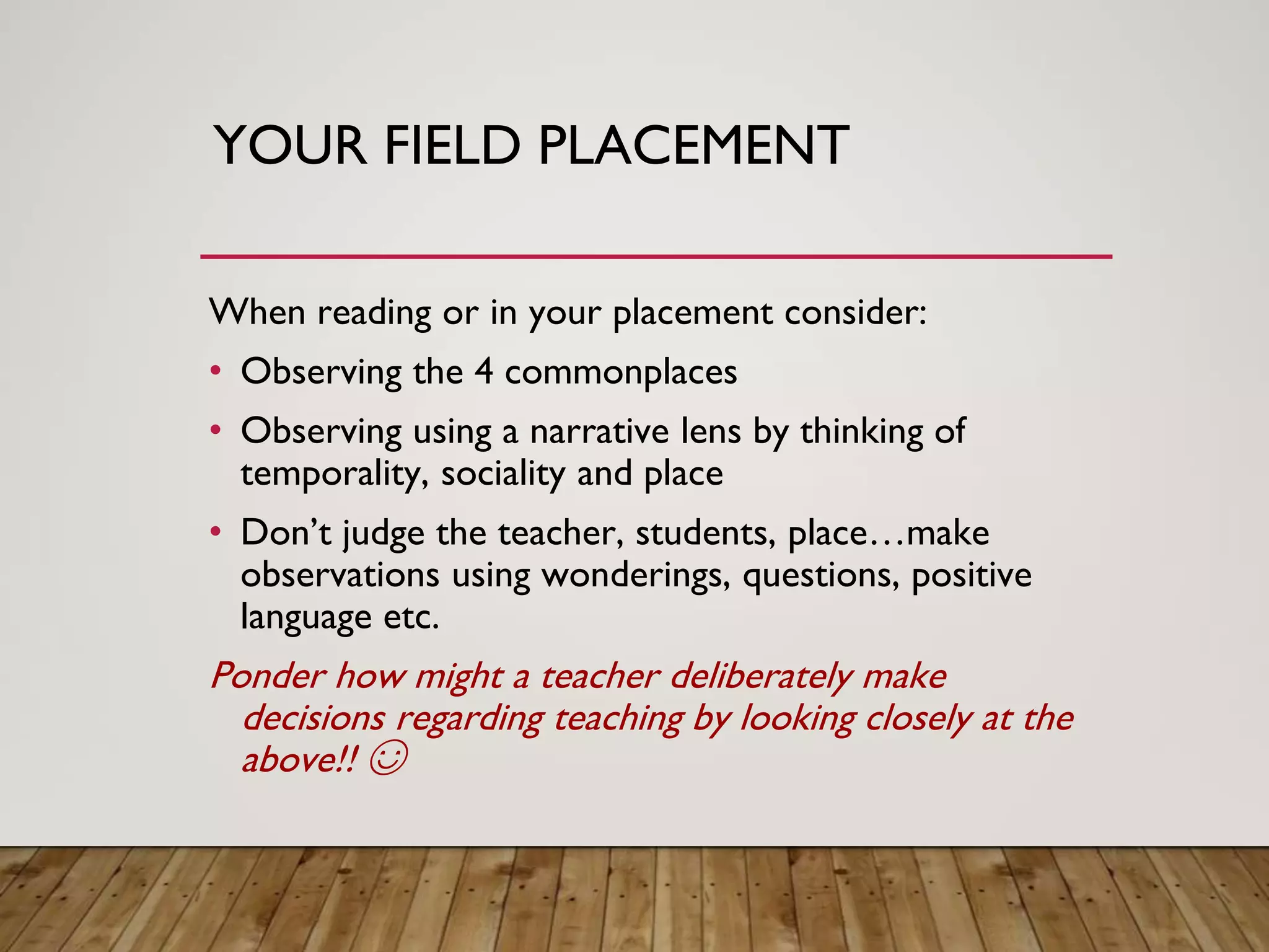 YOUR FIELD PLACEMENT
When reading or in your placement consider:
• Observing the 4 commonplaces
• Observing using a narrative lens by thinking of
temporality, sociality and place
• Don’t judge the teacher, students, place…make
observations using wonderings, questions, positive
language etc.
Ponder how might a teacher deliberately make
decisions regarding teaching by looking closely at the
above!! ☺
 