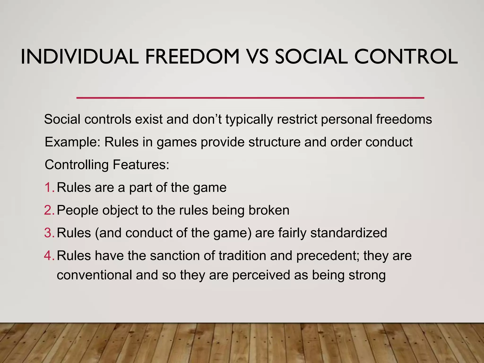 INDIVIDUAL FREEDOM VS SOCIAL CONTROL
Social controls exist and don’t typically restrict personal freedoms
Example: Rules in games provide structure and order conduct
Controlling Features:
1.Rules are a part of the game
2.People object to the rules being broken
3.Rules (and conduct of the game) are fairly standardized
4.Rules have the sanction of tradition and precedent; they are
conventional and so they are perceived as being strong
 