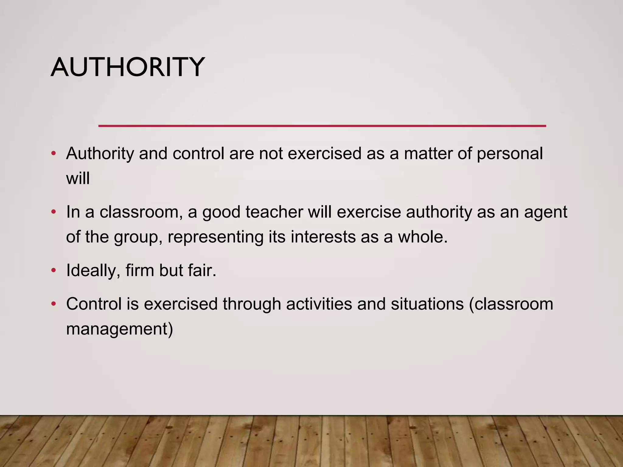 AUTHORITY
• Authority and control are not exercised as a matter of personal
will
• In a classroom, a good teacher will exercise authority as an agent
of the group, representing its interests as a whole.
• Ideally, firm but fair.
• Control is exercised through activities and situations (classroom
management)
 