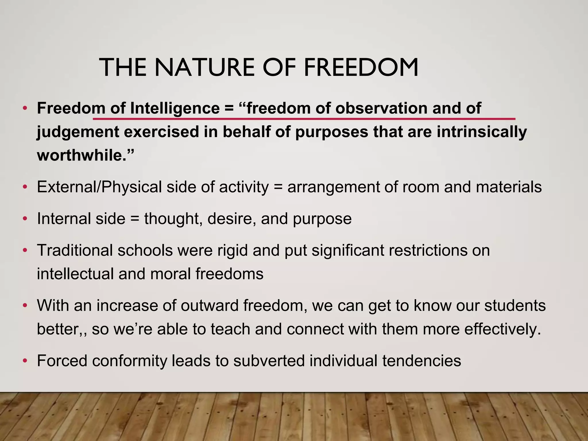 THE NATURE OF FREEDOM
• Freedom of Intelligence = “freedom of observation and of
judgement exercised in behalf of purposes that are intrinsically
worthwhile.”
• External/Physical side of activity = arrangement of room and materials
• Internal side = thought, desire, and purpose
• Traditional schools were rigid and put significant restrictions on
intellectual and moral freedoms
• With an increase of outward freedom, we can get to know our students
better,, so we’re able to teach and connect with them more effectively.
• Forced conformity leads to subverted individual tendencies
 