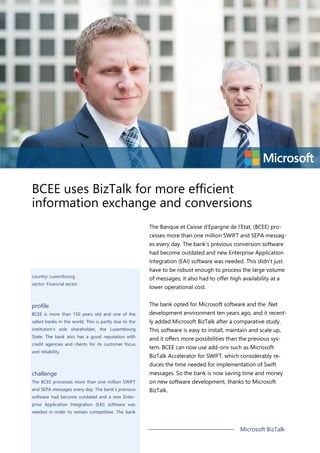 BCEE uses BizTalk for more efficient
information exchange and conversions
The Banque et Caisse d’Epargne de l’Etat, (BCEE) pro-
cesses more than one million SWIFT and SEPA messag-
es every day. The bank’s previous conversion software
had become outdated and new Enterprise Application
Integration (EAI) software was needed. This didn’t just
have to be robust enough to process the large volume
of messages; it also had to offer high availability at a
lower operational cost.
The bank opted for Microsoft software and the .Net
development environment ten years ago, and it recent-
ly added Microsoft BizTalk after a comparative study.
This software is easy to install, maintain and scale up,
and it offers more possibilities than the previous sys-
tem. BCEE can now use add-ons such as Microsoft
BizTalk Accelerator for SWIFT, which considerably re-
duces the time needed for implementation of Swift
messages. So the bank is now saving time and money
on new software development, thanks to Microsoft
BizTalk.
country: Luxembourg
sector: Financial sector
profile
BCEE is more than 150 years old and one of the
safest banks in the world. This is partly due to the
institution’s sole shareholder, the Luxembourg
State. The bank also has a good reputation with
credit agencies and clients for its customer focus
and reliability.
challenge
The BCEE processes more than one million SWIFT
and SEPA messages every day. The bank’s previous
software had become outdated and a new Enter-
prise Application Integration (EAI) software was
needed in order to remain competitive. The bank
Microsoft BizTalk
 