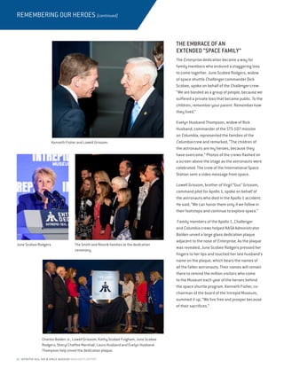 10 INTREPID SEA, AIR  SPACE MUSEUM HIGHLIGHTS REPORT
REMEMBERING OUR HEROES (continued)
THE EMBRACE OF AN
EXTENDED “SPACE FAMILY”
The Enterprise dedication became a way for
family members who endured a staggering loss
to come together. June Scobee Rodgers, widow
of space shuttle Challenger commander Dick
Scobee, spoke on behalf of the Challenger crew:
“We are bonded as a group of people, because we
suffered a private loss that became public. To the
children, remember your parent. Remember how
they lived.”
Evelyn Husband-Thompson, widow of Rick
Husband, commander of the STS-107 mission
on Columbia, represented the families of the
Columbia crew and remarked, “The children of
the astronauts are my heroes, because they
have overcome.” Photos of the crews flashed on
a screen above the stage as the astronauts were
celebrated. The crew of the International Space
Station sent a video message from space.
Lowell Grissom, brother of Virgil “Gus” Grissom,
command pilot for Apollo 1, spoke on behalf of
the astronauts who died in the Apollo 1 accident.
He said, “We can honor them only if we follow in
their footsteps and continue to explore space.”
Family members of the Apollo 1, Challenger
and Columbia crews helped NASA Administrator
Bolden unveil a large glass dedication plaque
adjacent to the nose of Enterprise. As the plaque
was revealed, June Scobee Rodgers pressed her
fingers to her lips and touched her late husband’s
name on the plaque, which bears the names of
all the fallen astronauts. Their names will remain
there to remind the million visitors who come
to the Museum each year of the heroes behind
the space shuttle program. Kenneth Fisher, co-
chairman of the board of the Intrepid Museum,
summed it up, “We live free and prosper because
of their sacrifices.”
Kenneth Fisher and Lowell Grissom.
Charles Bolden Jr., Lowell Grissom, Kathy Scobee Fulgham, June Scobee
Rodgers, Sheryl Chaffee Marshall, Laura Husband and Evelyn Husband-
Thompson help unveil the dedication plaque.
June Scobee Rodgers. The Smith and Resnik families at the dedication
ceremony.
 