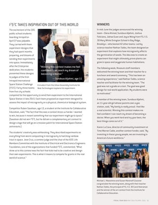 I2
S2
C TAKES INSPIRATION OUT OF THIS WORLD
The excitement of the 205
public school students
boarding Intrepid on
April 27 was palpable.
They carried with them
experiment designs that
they had spent months
preparing, and dreams of
sending their experiments
into space. Immediately
after the Enterprise
dedication, the students
presented these designs
to judges of the first
Intrepid International
Space Station Challenge
(I2
S2
C). Forty-three teams
from five city schools
competed for the opportunity to send their experiment to the International
Space Station in late 2015. Each team proposed an experiment designed to
assess the impact of microgravity on a physical, chemical or biological system.
Competitor Ruben Savelson, age 13, a student at the Institute for Collaborative
Education, said, “The fact that this was a contest drove us harder. I wanted
to win, because it meant something that our experiment might go to space.”
(Savelson did not win I2
S2
C, but he did win a complementary art contest to
design a logo that will go on a mission patch for International Space Station
astronauts.)
The students’ creativity was exhilarating. They described experiments on
everything from worm composting in microgravity to hatching rainbow
trout in space. Jose Cruz, a contest judge and the chair of the IEEE Life
Members Committee with the Institute of Electrical and Electronics Engineers
Foundation, one of the organizations that funded I2
S2
C, commented, “What
drew us to this contest was the fact that kids had to be creative and design
their own experiments. This is what it means to compete for grants in the real
world of science.”
WINNERS
In mid-June the judges announced the winning
team—Dana Ahmad, Sundous Aljahmi, Joshua
Feliciano, Jiahao Guan and Joyce Wong from P.S./I.S.
30 Mary White Ovington School in Bay Ridge,
Brooklyn—who bested 42 other teams. Led by
science teacher Nathan Tubbs, the team designed an
experiment that explores how microgravity affects
the germination of seeds. The idea was to create an
experiment that might ultimately prove plants can
grow in space and oxygenate human habitations.
The following week, Museum staff members
welcomed the winning team and their teacher for a
luncheon and award ceremony. “This has been an
amazing experience,” said Nathan Tubbs, science
teacher and facilitator for the winning team. “The
goal was not a grade on a test. The goal was good
design for real-world application. My students were
so motivated.”
A member of the winning team, Sundous Aljahmi,
an 11-year-old girl whose parents own a gas
station, said, “My family is really proud. I feel like
a real scientist. Winning this contest makes me
feel confident I can reach my dream of becoming a
doctor. When you work hard and try your best, the
best things come out of it.”
Karen La Cava, director of community investment at
Time Warner Cable, another contest funder, said, “By
investing in these young people, we are investing in
America’s future workforce.”
Michael J. Massimino and Susan Marenoff-Zausner
congratulate the winning team, along with their teacher
Nathan Tubbs, the principal of P.S./I.S. 30 Carol Heeraman
and the winner of the art contest from the Institute for
Collaborative Education.
A student from the Urban Assembly Institute for
New Technologies explains his experiment.
“Winning this contest makes me feel
confident I can reach my dream of
becoming a doctor.”
— Sundous Aljahmi, age 11
FISCAL YEAR 2015 MAY 2014 TO APRIL 2015 11
 