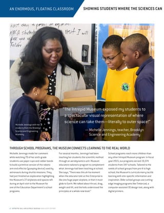 12 INTREPID SEA, AIR  SPACE MUSEUM HIGHLIGHTS REPORT
AN ENORMOUS, FLOATING CLASSROOM
THROUGH SCHOOL PROGRAMS, THE MUSEUM CONNECTS LEARNING TO THE REAL WORLD
Michelle Jennings made her comment
while watching 70 of her sixth-grade
students use paper cups and rubber bands
to build a primitive version of the robotic
arm end effector (grasping device) used by
astronauts during shuttle missions. They
had just finished an exploration highlighting
the Museum’s 27 airplanes and spacecraft
during an April visit to the Museum for
one of the Education Department’s school
programs.
For several months, Jennings had been
teaching her students the scientific method
through an aerodynamics unit. Museum
educators tailored a program to complement
what Jennings had been teaching at school.
She says, “There was this ah-ha moment
when the educator told us the Enterprise is
like one huge paper airplane, in that it must
glide to Earth. We talked about thrust, drag,
weight and lift, and the kids understood the
principles at a whole new level.”
School programs reach more children than
any other Intrepid Museum program. In fiscal
year 2015, our programs served 19,374
students from 347 schools. Tailored to the
needs of school groups from pre-K to high
school, the Museum’s curricula marry tactile
learning with site-specific information and
inspiration. Older school groups use cutting-
edge imaging programs like Tinkercad, a
computer-assisted 3D design tool, along with
digital printers.
“The Intrepid Museum exposed my students to
a spectacular visual representation of where
science can take them—literally to outer space!”
— Michelle Jennings, teacher, Brooklyn
Science and Engineering Academy
SHOWING STUDENTS WHERE THE SCIENCES CAN
Michelle Jennings with her
students from the Brooklyn
Science and Engineering
Academy.
 