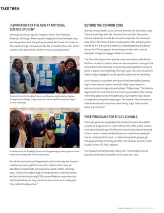 FISCAL YEAR 2015 MAY 2014 TO APRIL 2015 13
INSPIRATION FOR THE NON-TRADITIONAL
SCIENCE STUDENT
Jennings teaches at a public middle school in East Flatbush,
Brooklyn. She says, “When my kids stepped on board Intrepid, they
were beyond excited. Many of my students don’t have the means or
the exposure to get to museums like the Intrepid on their own, so the
schools must open these children to museum experiences.”
One of the most valuable things about a visit is the way the Museum
models real, exciting STEM careers for kids who don’t have an
abundance of scientists and engineers as role models. Jennings
says, “Some of my kids thought an engineer was a mechanic when
we first started discussing STEM careers! After our experiences at
the Intrepid Museum, they started to see science as a career path
they could actually pursue.”
BEYOND THE COMMON CORE
Sheri Levinsky-Raskin, assistant vice president of education, says,
“Our curricula align with the Common Core and Next Generation
Science Standards, but we do not seek to replicate the classroom
experience. We enhance the curricular goals of the school system,
but we do it in a way that’s hands-on, interdisciplinary and above
all else fun!” The programs arm visiting teachers with creative
examples of ways to engage children in science.
The Education Department piloted a new curriculum called Rust in
the River, in which students observe real examples of rusting on the
ship and then do chemistry tests on how salinity affects rusting. It
plans to expand this workshop offering in years to come, because it
helps kids get engaged in a site-specific application of chemistry.
Lara Phillips is an assistant principal of the Brownsville Academy
High School, whose students visited in May to participate in
astronomy and microgravity workshops. Phillips says, “The lessons
aligned with the new Common Core learning standards. But instead
of thinking about science theoretically, my students had a hands-
on experience they will never forget. This helped them do better on
standardized exams, but more importantly, it got them excited
about the sciences!”
FREE PROGRAMS FOR TITLE I SCHOOLS
Thanks to generous supporters, the Intrepid Museum was able to
provide its programs at no cost to 30 percent of the public schools
it served during the year. The Museum prioritizes underserved and
Title I schools—schools where 40 percent of students qualify for
free or reduced-priced lunch—in determining which groups get
free programming. In fiscal year 2015, the Museum served 11,318
students from 171 Title I schools.
The Museum works to fund as many free, Title I school visits as
possible, and hopes to provide more in years to come.
TAKE THEM
Students from the Brooklyn Science and Engineering Academy display
the experiment design they created for the Intrepid International Space
Station Challenge.
Students from the Brooklyn Science and Engineering Academy discuss their
experiment design with Museum educators.
 