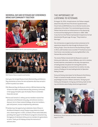 MEMORIAL DAY AND VETERANS DAY CEREMONIES
BRING OUR COMMUNITY TOGETHER
Each year, the Intrepid Museum hosts Memorial Day and Veterans
Day ceremonies to honor the men and women who have served in
uniform to protect our nation.
•On Memorial Day, the Museum unfurls a 100-foot American flag
to honor the fallen, and the Veterans Day ceremony culminates
in the laying of wreaths upon the Hudson River to remember
those who served.
•Active and retired U.S. military service members receive free
admission to the Museum every day, and veterans receive a
discount, but on these national holidays, all service members,
past and present, receive complimentary admission.
•Families have the opportunity to dedicate a Seat of Honor in
the Allison  Howard Lutnick Theater to pay tribute to a loved
one or deserving hero. In 2015, 16 Seats of Honor were dedicated,
providing vital support to the Museum’s programs and preserving
the legacies of individual military service members for generations
to come. Thank you for helping us keep the memories of
veterans alive.
THE IMPORTANCE OF
LISTENING TO VETERANS
On August 16, 2014, Intrepid veteran Jim Pelham stepped
aboard the ship with two of his former squadronmates,
Chuck Clark and Bill McGinnis, for an informal reunion and a
celebration of the ship’s 71st commissioning anniversary.
Pelham had served as an ordnanceman on the ship during
its third and final deployment to Vietnam in 1968–1969.
It was the first time Pelham had boarded Intrepid since he had
disembarked 46 years ago. He says, “They treated us
like kings.”
His visit became an opportunity to share and preserve his
experiences aboard the ship through the Museum’s Oral
History Project. Since the launch of the Oral History Project
in 2013, staff members have recorded 77 firsthand accounts
from former crew members active during World War II, the
Vietnam War and the Cold War.
The stories Pelham shared with the Museum’s curator of
history and collections, Jessica Williams, were rich in emotion.
He described the camaraderie on the ship, the experience
of loading bombs into planes for training drills and the
newspaper clippings he received from his mother, his only
means of finding out he was loading bombs for Operation
Rolling Thunder.
Every oral history interviewer for the Museum’s Oral History
Project is trained to handle veterans’ memories with
psychological acumen. Pelham comments, “Giving my oral
history was therapeutic. Giving my oral history made me feel
my contributions were finally valued and appreciated.”
Bill McGinnis, Chuck Clark and Jim Pelham visit the Intrepid Museum on
August 16, 2014.
Seats of Honor recipients Ben St. John and Henry Mouzon.
2015 Seats of Honor recipients and families.
FISCAL YEAR 2015 MAY 2014 TO APRIL 2015 15
 