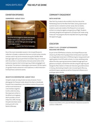 18 INTREPID SEA, AIR  SPACE MUSEUM HIGHLIGHTS REPORT
HIGHLIGHTS 2015
EXHIBITION OPENINGS
SUBMERGED—AUGUST 2014
One of the most remarkable vessels in the Intrepid Museum’s
collection is Growler, a submarine that once carried nuclear missiles
and was used in top-secret missions during the Cold War. While
kids ages eight and up are permitted on Growler, they can’t interact
with this artifact in a tactile fashion, because preservation of the
submarine requires that its enticing array of dials and gadgets not
be touched. The solution is Submerged, a permanent, 40-foot replica
of a guided missile submarine in the Exploreum, in which kids learn
firsthand how a submarine works.
OBJECTS IN CONVERSATION—AUGUST 2014
Intrepid is made not only of steel, but also of stories. From a
photograph of a Passover seder aboard the ship to a handmade
bracelet from a sweetheart, this exhibition weaves the personal
artifacts and memories of
crew members together
to tell a collective story.
One important artifact is
the Alfred Lerch logbook,
which provides a record
of April 16, 1945, the day
this pilot shot down seven
enemy aircraft in the
Battle of Okinawa.
EDUCATION
STEM S.T.A.R.S. (STUDENT ASTRONOMERS
REACHING FOR SPACE)
As part of the STEM Matters initiative, the Intrepid Museum was
chosen by the New York City Department of Education to provide
an unforgettable immersion in STEM learning for rising seventh and
eighth graders from NYC public schools. In a new, weeklong camp
aboard the ship, aspiring astronomers looked through spectrum
glasses at sunspots, charted their latitude using the night sky and
designed a Mars habitat in Tinkercad. Educators grounded science
in history, illuminating Intrepid’s role in recovering the Mercury
and Gemini space capsules as well as Enterprise’s influence as a
prototype space shuttle.
COMMUNITY ENGAGEMENT
MATH IN MOTION
New York City students who enrolled in this free club at the
Muhlenberg branch of the New York Public Library experienced
summer launch, instead of summer slump. Over six weeks,
students used scale models of the Museum’s air and space
artifacts to study the algebra and geometry of flight. Students
ultimately designed and engineered a 3D spacecraft model using
Tinkercad. Free programs like this help New York City kids bridge
the opportunity gap.
YOU HELP US SHINE
“You’ll be encouraged to climb onto bunks
where sailors slept, check out the old
mess hall, and act like you are navigating
in an engine room.”
— Time Out New York on Submerged
Students from STEM S.T.A.R.S. pose with Michael J. Massimino outside the
exhibition HUBBLE@25.
 