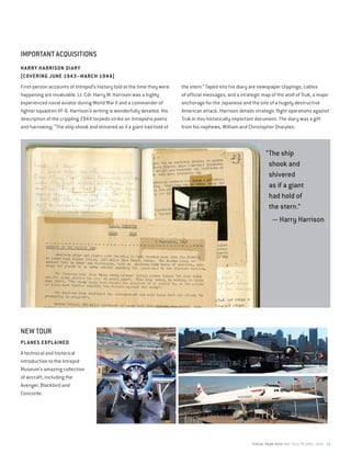 FISCAL YEAR 2015 MAY 2014 TO APRIL 2015 19
IMPORTANT ACQUISITIONS
NEW TOUR
PLANES EXPLAINED
A technical and historical
introduction to the Intrepid
Museum’s amazing collection
of aircraft, including the
Avenger, Blackbird and
Concorde.
HARRY HARRISON DIARY
(COVERING JUNE 1943–MARCH 1944)
First-person accounts of Intrepid’s history told at the time they were
happening are invaluable. Lt. Cdr. Harry W. Harrison was a highly
experienced naval aviator during World War II and a commander of
fighter squadron VF-6. Harrison’s writing is wonderfully detailed. His
description of the crippling 1944 torpedo strike on Intrepid is poetic
and harrowing: “The ship shook and shivered as if a giant had hold of
the stern.” Taped into his diary are newspaper clippings, cables
of official messages, and a strategic map of the atoll of Truk, a major
anchorage for the Japanese and the site of a hugely destructive
American attack. Harrison details strategic flight operations against
Truk in this historically important document. The diary was a gift
from his nephews, William and Christopher Sharples.
“The ship
shook and
shivered
as if a giant
had hold of
the stern.”
— Harry Harrison
 