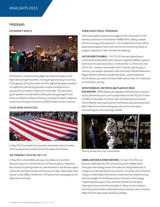 20 INTREPID SEA, AIR  SPACE MUSEUM HIGHLIGHTS REPORT
PROGRAMS
ASTRONOMY NIGHTS
The Museum’s free Astronomy Nights provide telescopes on the
flight deck during the summer, inviting all ages to enjoy an evening
of stargazing. During the winter months, high-profile guest speakers
in a nighttime café setting provide a unique atmosphere for a
young science-minded crowd to mix and mingle. The past year’s
guest speakers included Denton Ebel, planetary geologist at the
American Museum of Natural History, and Steve B. Howell, exoplanet
researcher and project scientist for NASA’s Kepler and K2 missions.
FLEET WEEK FESTIVITIES
In May 2014, hundreds of servicemen and women sailed into New
York City aboard five vessels to kick off a week of festivities.
JOE EDWARD’S TALK ON THE F-14
In May 2014, retired NASA astronaut Joe Edwards visited the
Museum to give an informal talk on F-14 Tomcat planes. Edwards is
best known for piloting American crew members to the Russian space
station Mir, but before he was an astronaut, he was a decorated naval
aviator. In the 1980s, he flew the F-14 Tomcat that is displayed on the
flight deck of Intrepid.
HUBBLE@25 PUBLIC PROGRAMS
Three evening discussions encouraged further examination of the
themes presented in the exhibition HUBBLE@25, adding a deeper
level of meaning to the experience. The Intrepid Museum was able to
keep these programs free or low cost for the community thanks to
program supporters. Talks included the following:
LAST MISSION TO HUBBLE—The STS-125 mission aboard space
shuttle Atlantis was NASA’s last chance to upgrade Hubble’s systems
and ensure its operational future. On November 12, 2014, the crew
of STS-125—mission commander Scott D. Altman, pilot Gregory C.
Johnson, and mission specialists John Grunsfeld, Michael Massimino,
Megan McArthur Behnken and Michael Good—joined moderator
Charlie Gibson, journalist and former ABC news anchor, for a look back
at this historic journey.
INFINITE WORLDS: THE PEOPLE AND PLACES OF SPACE
EXPLORATION—NASA allowed photographer Michael Soluri exclusive
access behind the scenes of its preparations for the STS-125 mission
in 2009. On December 10, 2014, upon the publication of his book,
Infinite Worlds, Soluri was joined at the Museum by science journalist
Miles O’Brien for an illuminating discussion of his time spent
documenting the inner workings of NASA.
HUBBLE AND OUR ALTERED UNIVERSE—On April 30, 2015, the
Museum celebrated the 25th anniversary of the Hubble Space
Telescope with leading researchers who are using Hubble data to
change our understanding of the universe. Ira Flatow, host of Science
Friday on Public Radio International, moderated this stellar evening
with Sara Seager of the Massachusetts Institute of Technology;
Priyamvada Natarajan of Yale; Kenneth Sembach of the Space
Telescope Science Institute; and Adam G. Reiss of Johns Hopkins
University and the Space Telescope Science Institute, who received a
Nobel Prize for work made possible by Hubble.
HIGHLIGHTS 2015
Photo by Michael Soluri, from Infinite Worlds.
 