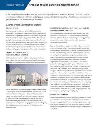 22 INTREPID SEA, AIR  SPACE MUSEUM HIGHLIGHTS REPORT
LOOKING FORWARD
SLEEKER SPACES AND SMOOTHER SYSTEMS
WELCOME CENTER
The renovation of the Welcome Center will be completed in
summer 2015. Redesigned in the aftermath of Hurricane Sandy to
accommodate our growing audience, it will streamline entry to the
Museum and feature digital signage, expanded ticket counters, a
retail gift shop and a new restaurant on the second floor. The new
Welcome Center will be accessible to all visitors. It will include ticket
counters equipped with induction hearing loops, double-belted
stanchions offering a cane-detectable barrier for visitors who are
blind or partially sighted and signage with the new Accessible Icon.
AIRCRAFT RESTORATION HANGAR
WILL SHOWCASE OUR EXPERTISE
The Intrepid Museum is home to 27 aircraft, a space shuttle and a
Soyuz capsule that flew to the International Space Station, as well
as some of the nation’s foremost experts in aircraft preservation.
In order to share this unique expertise with the world, we designed
a new hangar to be constructed on the flight deck. The new Aircraft
Restoration Hangar will serve as a classroom for students and
a restoration work space for aviation mechanics and engineers.
An “Innovation Deck” overlooking the restoration work space
will offer kids a fully equipped maker space, complete with 3D
printers, robotics components, imaging software, tools and digitally
optimized views of actual restorations. We build spaces that
build innovators.
COGENERATION PLANT WILL SAVE MONEY AS IT TEACHES
CONSERVATION BEST PRACTICES
The Intrepid Museum’s cogeneration plant, expected to be fully
operational by the end of 2015, will result in significant energy
cost savings for the Museum, while serving as an energy industry
demonstration project that teaches the public about more
sustainable power systems.
Cogeneration, also known as combined heat and power, refers to
a more efficient use of fuel—thermal heat normally wasted by a
standard engine or power plant is captured and reused. Funded by
the New York State Energy Research and Development Authority,
the facility will serve as a fascinating, site-specific exhibition
space to educate our visitors about the cogeneration process.
DSM Engineering Associates’ James Armstrong, the energy
engineer who designed the Museum’s plant, is a winner of the
Association of Energy Engineers “Engineer of the Year” award.
Construction is complete, and initial testing of the plant has gone
as planned. The 300-kilowatt plant will provide enough backup
energy to make the Intrepid Museum an important resource for first
responders in the event of a disaster. The plant will have the power
to inspire the million visitors who visit the Museum each year, giving
this project the potential to reach and teach more people than any
other system of its kind. We are grateful for funding for this project
from the New York City Department of Cultural Affairs (managed by
New York City Economic Development Corporation), the New York
State Energy Research and Development Authority, the New York
State Division of Homeland Security and Emergency Services and
the Federal Emergency Management Agency.
CUTTING-EDGE TICKETING
A new Tessitura software–enabled ticketing system will let visitors
print tickets and receipts at home, use their phones and tablets
to check in, buy packages of services with a single keystroke and
glide through lines at the Welcome Center. This ticketing system is
designed to evolve with ever-changing technology, and will go live in
early 2016.
SPEEDING TOWARD A GREENER, SMARTER FUTURE
At the Intrepid Museum, we keep one eye on our history and the other on what’s possible. Our donors help us
keep evolving into a more efficient and engaging museum. Here are the exciting exhibitions and improvements
you can expect in the months and years ahead:
 