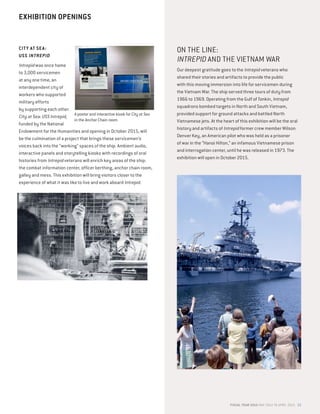 CITY AT SEA:
USS INTREPID
Intrepid was once home
to 3,000 servicemen
at any one time, an
interdependent city of
workers who supported
military efforts
by supporting each other.
City at Sea: USS Intrepid,
funded by the National
Endowment for the Humanities and opening in October 2015, will
be the culmination of a project that brings these servicemen’s
voices back into the “working” spaces of the ship. Ambient audio,
interactive panels and storytelling kiosks with recordings of oral
histories from Intrepid veterans will enrich key areas of the ship:
the combat information center, officer berthing, anchor chain room,
galley and mess. This exhibition will bring visitors closer to the
experience of what it was like to live and work aboard Intrepid.
ON THE LINE:
INTREPID AND THE VIETNAM WAR
Our deepest gratitude goes to the Intrepid veterans who
shared their stories and artifacts to provide the public
with this moving immersion into life for servicemen during
the Vietnam War. The ship served three tours of duty from
1966 to 1969. Operating from the Gulf of Tonkin, Intrepid
squadrons bombed targets in North and South Vietnam,
provided support for ground attacks and battled North
Vietnamese jets. At the heart of this exhibition will be the oral
history and artifacts of Intrepid former crew member Wilson
Denver Key, an American pilot who was held as a prisoner
of war in the “Hanoi Hilton,” an infamous Vietnamese prison
and interrogation center, until he was released in 1973. The
exhibition will open in October 2015.
EXHIBITION OPENINGS
FISCAL YEAR 2015 MAY 2014 TO APRIL 2015 23
A poster and interactive kiosk for City at Sea
in the Anchor Chain room.
 