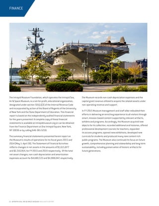 24 INTREPID SEA, AIR  SPACE MUSEUM HIGHLIGHTS REPORT
The Intrepid Museum Foundation, which operates the Intrepid Sea,
Air  Space Museum, is a not-for-profit, educational organization,
designated under section 501(c)(3) of the Internal Revenue Code
and incorporated by action of the Board of Regents of the University
of New York and the State Department of Education. This financial
report is based on the independently audited financial statements
for the years presented. A complete copy of these financial
statements is available at intrepidmuseum.org or can be obtained
from the Finance Department at One Intrepid Square, New York,
NY 10036 or by calling 646-381-5250.
The summary financial statements presented herein report on
the Museum’s results of operations for its fiscal years 2015 and
2014 (May 1–April 30). The Statement of Financial Activities
reflects changes in net assets in the amounts of $1,615,877
and $2,310,954, for FY 2015 and 2014 respectively.  Of the total
net asset changes, non-cash depreciation and amortization
expenses account for $4,680,533 and $4,908,047, respectively. 
The Museum records non-cash depreciation expenses and the
capital grant revenue utilized to acquire the related assets under
non-operating revenue and support.
In FY 2015 Museum management and staff alike redoubled their
efforts in delivering an enriching experience to all visitors through
smart, mission-based content supported by relevant artifacts,
exhibits and programs. Accordingly, the Museum acquired new
objects for its collection, recorded additional oral histories, offered
professional development courses for teachers, expanded
its access programs, opened new exhibitions, developed new
curricula for students and produced many new content-rich
public programs. The Museum also continued its focus on future
growth, comprehensive planning and stewardship and long-term
sustainability, including preservation of historic artifacts for
future generations.
FINANCE
 