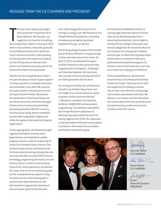 FISCAL YEAR 2015 MAY 2014 TO APRIL 2015 3
MESSAGE FROM THE CO-CHAIRMEN AND PRESIDENT
T
his year was a deeply meaningful
time to lead the Intrepid Sea, Air &
Space Museum. We have you, our
supporters, to thank for everything
we accomplished. Indeed, if fiscal year 2015
were to have a theme, it would be gratitude:
for the NASA astronauts who risked their
lives to advance scientific understanding,
for the educators who inspire our children,
for the military service members who
protect our freedoms every day and for the
donors who make all we do possible.
How far has the Intrepid Museum come in
the past decade as a result of your support?
The ship underwent a complete renovation
and restoration in dry dock. We acquired
the space shuttle Enterprise and erected
the Space Shuttle Pavilion. We endured
the devastation of Hurricane Sandy, and
we rebuilt the pavilion and other damaged
infrastructure to withstand potentially
devastating weather. With the recovery
from Hurricane Sandy almost completed,
we were able to dig deep to tighten and
refine the systems that underlie this great
organization.
To leverage big ideas, the Museum brought
together the Exhibits and Education
Departments and established a public
programs division under the leadership of
Senior Vice President Elaine Charnov. This
division brings science and history to life
for local audiences during evening talks and
festivals that offer enriched STEM (science,
technology, engineering and math), arts and
history content. In order to continuously
improve the visitor experience, we planned
for a new, state-of-the-art ticketing system
and for a comprehensive research study
of visitor and non-visitor demographics
and attitudes about the Museum. We
will complete a cogeneration (combined
heat and power) plant on the ship that
will create energy efficiency and thus
savings in energy costs. We hosted our first
Intrepid Museum Symposium, increasing
transparency and gathering valued
feedback from you, our donors.
One of the guiding principles of the Intrepid
Sea, Air & Space Museum is to pay homage
to those who have served this nation. On
April 27, 2015, we dedicated the space
shuttle Enterprise to the astronauts who
tragically died in the Apollo 1, Challenger
and Columbia disasters. We have never
been prouder of the sensitivity with which
our staff approaches all of its work.
Our strong ties to NASA, the contributions
of staff in our Exhibits Department and
the insight of our senior advisor for space
programs, former astronaut Michael
J. Massimino, resulted in the fantastic
exhibition HUBBLE@25 and associated
programming. This exhibition exemplifies
the Intrepid Museum’s adeptness at
weaving inspiring firsthand accounts of
history together with STEM. Our reputation
as the place where American history sparks
innovation in the minds of future leaders
and thinkers continued to grow.
As the Museum establishes itself as a
cutting-edge classroom aboard a historic
ship, we are developing expertise in
educating the educators. Johns Hopkins,
the Bank Street College of Education and
Hunter College have all utilized the Museum
as a resource for training their students.
And this year, the New York City Department
of Education accredited the Museum’s
professional development programs for
teachers, which means educators can now
earn credits by studying at the Museum.
At the Intrepid Museum, the American
dream thrives in the minds of the diverse
visitors we inspire. Thank you to our staff
and supporters for helping us evolve
into an even more efficient, cutting-edge
and inclusive educational institution. We
believe, in our hearts, that the thousands
who served aboard this ship would be proud
to know how many minds we touch and
transform with their stories.
Kenneth Fisher
CO-CHAIRMAN
Bruce Mosler	
CO-CHAIRMAN
Susan
Marenoff-Zausner
PRESIDENT
 