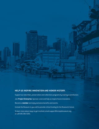 HELP US INSPIRE INNOVATION AND HONOR HISTORY.
Support our education, preservation and collections programs by making a contribution:
Join Project Enterprise. Sponsor a star and help us inspire future innovators.
Become a member and enjoy exclusive benefits and events.
Include the Museum in your will to provide critical funding for the Museum’s future.
To learn more about ways to get involved, email support@intrepidmuseum.org
or call 646-381-5201.
 