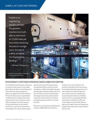 4 INTREPID SEA, AIR & SPACE MUSEUM HIGHLIGHTS REPORT
HUBBLE, UP CLOSE AND PERSONAL
AN ASTRONAUT’S FIRSTHAND EXPERIENCE MAKES HUBBLE@25 GRIPPING
Former NASA astronaut Michael J. Massimino
is a veteran of two missions to the Hubble
Space Telescope. Now the Intrepid Museum’s
senior advisor for space programs, he
jokes as he regales listeners with details of
STS-125, the final mission to repair Hubble
in 2009. But when he speaks of his fellow
crew members’ bravery, he grows earnest:
“What’s amazing to me is that every one
of them was willing to risk the ultimate
sacrifice for science, for the advancement
of knowledge.” His crew journeyed to space
after the astronauts of the space shuttle
Columbia were killed on reentry to Earth’s
atmosphere in 2003. Knowing that the space
shuttle program would be ending in 2011, the
STS-125 astronauts went to space despite
the danger, because they understood their
mission was the last chance to fix Hubble,
possibly the greatest scientific instrument
ever built.
Massimino co-curated the Intrepid Museum’s
exhibition HUBBLE@25 with Eric Boehm,
the Museum’s curator of aviation. The
exhibition celebrates the 25th anniversary
of the Hubble Space Telescope’s launch into
orbit. Massimino’s firsthand insight into
what it takes to execute a Hubble repair
mission brings the adventure of Hubble’s
history to life. This unparalleled exhibition,
which opened on October 23, 2014, and
runs through January 10, 2016, features
spectacular images, interactive displays and
original artifacts that went to space with the
STS-125 crew.
“Hubble is an
engineering
wonder, perhaps
the greatest
machine ever built,
able to orbit Earth
at 17,500 miles per
hour while remaining
focused on a single
point, the size of
a dime, on top of
the Empire State
Building.”
— Michael J. Massimino
Aerial view of the exhibition HUBBLE@25
in the Space Shuttle Pavilion.
 