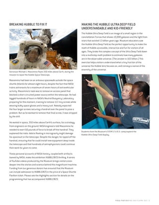 FISCAL YEAR 2015 MAY 2014 TO APRIL 2015 5
BREAKING HUBBLE TO FIX IT
Massimino had been on an arduous spacewalk outside the space
shuttle Atlantis for almost eight hours, despite the fact that NASA
trains astronauts for a maximum of seven hours of extravehicular
activity. Massimino’s task was to remove an access panel that
blocked a short-circuited power source within the telescope. He had
logged hundreds of hours in NASA’s Neutral Buoyancy Laboratory
preparing for this moment, training to remove 111 tiny screws while
wearing bulky space gloves and a heavy suit. Nobody expected
the four larger screws securing a handrail over the panel to pose a
problem. But as he worked to remove that final screw, it was stripped
by the drill.
He waited in space, 350 miles above Earth’s surface, for a strategy
from engineers on the ground. NASA engineers told Massimino he
needed to exert 60 pounds of force to break off the handrail. They
explained the risks: debris floating in microgravity might damage
his spacesuit or the telescope. Despite the danger, he ripped off the
handrail, ensuring that he could install new equipment deep inside
the telescope and that hundreds of astrophysicists could continue
their work for years to come.
These personal accounts of NASA history, coupled with artifacts
loaned by NASA, make the exhibition HUBBLE@25 thrilling. A series
of YouTube videos produced by the Museum brings visitors even
deeper into the stories and science behind this magnificent machine.
Funding from our generous donors has ensured that the Museum
can include admission to HUBBLE@25 in the price of a Space Shuttle
Pavilion ticket. Please see the Highlights section for details on the
programming that has accompanied HUBBLE@25.
Astronaut Michael J. Massimino floats 350 miles above Earth, during the
mission to repair the Hubble Space Telescope.
MAKING THE HUBBLE ULTRA DEEP FIELD
UNDERSTANDABLE AND KID-FRIENDLY
The Hubble Ultra Deep Field is an image of a small region in the
constellation Fornax that shows 10,000 galaxies and the light from
stars that existed 13 billion years ago. Museum educators saw
the Hubble Ultra Deep Field as the perfect opportunity to make the
math of Hubble accessible, interactive and fun for visitors of all
ages. They broke the complex concept of the Ultra Deep Field down
into a multistep math problem to estimate how many galaxies
are in the observable universe. (The answer is 165 billion.) This
exercise helps visitors understand what a tiny fraction of the
universe the Hubble lens focuses on, and conveys a sense of the
enormity of the universe.
Students from the Museum’s STEM S.T.A.R.S. camp explore the
Hubble Ultra Deep Field display.
 