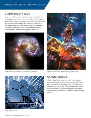 6 INTREPID SEA, AIR  SPACE MUSEUM HIGHLIGHTS REPORT
HUBBLE, UP CLOSE AND PERSONAL (continued)
EXPLORATION CONTINUES
HUBBLE@25 also sheds light on how Hubble’s technology and
history has influenced its scientific successor, the James Webb
Space Telescope (JWST), scheduled to launch in October 2018.
The JWST will not orbit Earth as Hubble did; it will go much farther
into space to sit at the Earth-Sun Lagrange point L2, where the
competing gravity of the sun and Earth will stabilize the telescope
in space.
A SCIENTIFIC LEGACY IN IMAGES
Images from Hubble have proved the existence of extrasolar planets
orbiting distant suns, shown the emergence of new stars rising from
pillarsofgasanddust,revealeddyingstarsemittingplumesofionized
gas called planetary nebula and most importantly established the
existence of dark energy, the force that is causing the expansion of
the universe to accelerate. Hubble’s scientific legacy is detailed
through gorgeous images and engaging text in HUBBLE@25.
Image taken by the Hubble Space Telescope, courtesy of NASA.Image taken by the Hubble Space Telescope, courtesy of NASA.
Image courtesy of NASA.
 