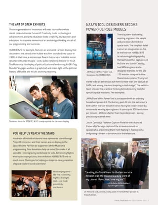 THE ART OF STEM EXHIBITS
The next generation of innovators will need to use their whole
minds to revolutionize the world. Creativity feeds technological
advancement, and arts education feeds creativity. Our curators and
educators incorporate elements of art and design thinking into all of
our programming and curricula.
HUBBLE@25, for example, features an animated cartoon display that
documents the period after Hubble was first launched into space in
1990. At that time, a microscopic flaw in the curve of Hubble’s mirror
resulted in blurred images—and a public relations debacle for NASA.
The Museum’s fun display of political cartoons lambasting NASA’s “big
blunder”engagesvisitorsingraphicartandshedslightonthepolitical
history of Hubble and NASA’s stunning recovery.
YOU HELP US REACH THE STARS
Hundreds of individual donors have sponsored stars through
Project Enterprise, and their names are on display in the
Space Shuttle Pavilion as supporters of the Museum’s
programming. Your donations help us shine! You make it all
possible—microgravity workshops for kids, Astronomy Nights
with top astrophysicists, the exhibition HUBBLE@25 and so
much more. Thank you for helping us inspire a new generation
of space explorers and scientists!
NASA’S TOOL DESIGNERS BECOME
POWERFUL ROLE MODELS
There is power in showing
aspiring engineers the people
and processes behind real
space tools. The simplest detail
can set an imagination on fire.
At the heart of HUBBLE@25
is a stunning photograph by
Michael Soluri that captures Jill
McGuire and Justin Cassidy,
two NASA engineers who
designed the tools for the STS-
125 mission to repair Hubble.
Massimino explains, “Every kid
wants to be an astronaut, but there is more than one cool job at
NASA, and among the most inspiring is tool design.” The exhibits
team showed the practical thinking behind creating tools for
specific space missions. Two examples:
Jill McGuire’s Mini Power Tool is juxtaposed with an ordinary
household power drill. The battery pack fit into the astronaut’s
belt so that the tool wouldn’t be too heavy for repairs made by
astronauts wearing space gloves. It spins up to 300 revolutions
per minute—20 times faster than its predecessor—saving
precious spacewalk time.
Justin Cassidy’s Fastener Capture Plate for the Advanced
Camera for Surveys captured the screws removed on
spacewalks, preventing them from floating in microgravity
and posing a threat to astronauts or the telescope.
Jill McGuire and Justin Cassidy pose in front of their picture in
the exhibition.
Jill McGuire’s Mini Power Tool,
showcased in HUBBLE@25.
Museum programs—
like this Astronomy
Night on the flight
deck—are made
possible by
our donors.
Students from the STEM S.T.A.R.S. camp explore the cartoon display.
“Leading the Tools Team for the last service
mission was the most rewarding work of
my career. I love, love, love my job.”
—Jill McGuire, NASA Goddard
Space Flight Center
FISCAL YEAR 2015 MAY 2014 TO APRIL 2015 7
 