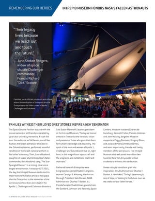 8 INTREPID SEA, AIR  SPACE MUSEUM HIGHLIGHTS REPORT
REMEMBERING OUR HEROES
FAMILIES WITNESS THEIR LOVED ONES’ STORIES INSPIRE A NEW GENERATION
The Space Shuttle Pavilion buzzed with the
conversations of old friends separated by
years but united by memories. A hush fell
over the audience as Tal Ramon, son of Ilan
Ramon, the Israeli astronaut who died in
the Columbia disaster, performed a soulful
rendition of the Israeli national anthem in
his father’s memory. Then, Laura Husband,
daughter of space shuttle Columbia’s fallen
commander, Rick Husband, sang “The Star-
Spangled Banner” in a strong, clear voice
tinged with emotion. It was April 27, 2015,
the day the Intrepid Museum dedicated its
most transformational artifact, the space
shuttle Enterprise, to the memories of the
astronauts whose lives were lost in the
Apollo 1, Challenger and Columbia disasters.
Said Susan Marenoff-Zausner, president
of the Intrepid Museum, “Today we forever
embed in Enterprise the heroism, vision
and passion of those who gave their lives
for human knowledge and discovery. The
spirit of the men and women of Apollo 1,
Challenger and Columbia will live on, right
here, in this magnificent spacecraft and
the programs and exhibitions that it will
motivate.”
Gathered beneath Enterprise were
Congressman Jerrold Nadler; Congress-
woman Carolyn B. Maloney; Manhattan
Borough President Gale Brewer; NASA
Administrator Charles F. Bolden Jr.;
Florida Senator Thad Altman; guests from
the Goddard, Johnson and Kennedy Space
Centers; Museum trustees Charles de
Gunzburg, Kenneth Fisher, Pamela Liebman
and John McAvoy; longtime Museum
supporters Peggy Donovan, Gregory Olsen,
and Julia and Patricia Peloso-Barnes;
and most importantly, friends and family
members of the astronauts. The Intrepid
Museum also welcomed more than two
hundred New York City public school
students to witness this dedication.
It was a day to transform grief into
inspiration. NASA Administrator Charles F.
Bolden Jr. remarked, “Today’s ceremony is
one of hope, of looking to the future even as
we celebrate our fallen heroes.”
INTREPID MUSEUM HONORS NASA’S FALLEN ASTRONAUTS
“Their legacy
lives because
we reach out
and touch
the future.”
— JuneScobeeRodgers,
widow of space
shuttle Challenger
commander
Francis Richard
“Dick” Scobee
Families, local officials, students and others
attend the dedication of the space shuttle
Enterprise to the fallen crews of Apollo 1,
Challenger and Columbia.
 