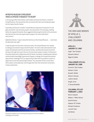 FISCAL YEAR 2015 MAY 2014 TO APRIL 2015 9
INTREPID MUSEUM’S PRESIDENT
TAKES A SPOUSE’S REQUEST TO HEART
In the spring of 2013, Rona Ramon, wife of fallen astronaut Ilan Ramon, visited the
Intrepid Museum. Her trip was less than six months after Hurricane Sandy destroyed
the first Space Shuttle Pavilion.
Susan Marenoff-Zausner recalled, “I wanted Rona to experience Enterprise in its full
glory. But where I saw necessary repairs, she saw promise. That very day, standing
before the exposed Enterprise, Rona suggested dedicating the shuttle to the astronauts
who had lost their lives serving the space program. Her vision took hold of
all of us here.”
Added Rona Ramon, “I spent a beautiful few hours at the Intrepid Museum. . . . I just knew
the dedication was right.”
It took two years for this vision to become reality. The Intrepid Museum first needed
to redesign and rebuild its Space Shuttle Pavilion. The entire staff understood the need
to plan the dedication with the astronauts’ families, and Marenoff-Zausner found that
the key to the right tone was to focus on the astronauts’ power to inspire. The Museum’s
Education Department collaborated with the Ramon Foundation, headed by Rona Ramon,
and the Student Spaceflight Experiments Program, to design the Intrepid International
Space Station Challenge (I2
S2
C), an opportunity for New York City students to place an
experiment on the International Space Station. The culmination of the contest drew
205 students to the dedication, who brought with them their excitement and dreams
of space exploration.
THE MEN AND WOMEN
OF APOLLO 1,
CHALLENGER
AND COLUMBIA
APOLLO 1
JANUARY 27, 1967
Virgil I. “Gus” Grissom
Edward H. White II
Roger B. Chaffee
CHALLENGER, STS-51L
JANUARY 28, 1986
Francis R. “Dick” Scobee
Michael J. Smith
Ronald E. McNair
Ellison S. Onizuka
Judith A. Resnik
Greg B. Jarvis
S. Christa McAuliffe
COLUMBIA, STS-107
FEBRUARY 1, 2003
Rick D. Husband
William C. “Willie” McCool
David M. Brown
Kalpana “KC” Chawla
Michael P. Anderson
Laurel B. Clark
llan Ramon
Rona Ramon speaks at the ceremony honoring the astronauts of Apollo 1,
Challenger and Columbia.
Enterprise
The prototype orbiter that paved the way for the
space shuttle program
dedicated
April 27, 2015
In honor of the brave crews who served in the American
space program and gave their lives in the pursuit of
knowledge, exploration and international cooperation
Apollo 1
January 27, 1967
Virgil I. “Gus” Grissom
Edward H. White II
Roger B. Chaffee
Challenger, STS-51L
January 28, 1986
Francis R. “Dick” Scobee
Michael J. Smith
Ronald E. McNair
Ellison S. Onizuka
Judith A. Resnik
Greg B. Jarvis
S. Christa McAuliffe
Columbia, STS-107
February 1, 2003
Rick D. Husband
William C. “Willie” McCool
David M. Brown
Kalpana “KC” Chawla
Michael P. Anderson
Laurel B. Clark
llan Ramon
 