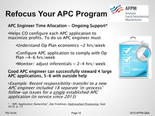 2015 AFPM Q&APD-15-04 Page 10
APC Engineer Time Allocation - Ongoing Support*
•Helps CO configure each APC application to
maximize profits. To do so APC engineer must
•Understand Op Plan economics ~2 hrs/week
•Configure APC application to comply with Op
Plan ~4-6 hrs/week
•Monitor/ adjust inferentials ~ 2-4 hrs/ week
Good APC engineer can successfully steward 4 large
APC applications, 5-6 with outside help
•Example: Recent responsibility-transfer to a new
APC engineer included 18 separate ‘in-process’
follow-up issues for a single established APC
application (in service since 2013)
* ”APC Application Ownership”, Zak Freidman, Hydrocarbon Processing, Sept
2010; p. 13
 