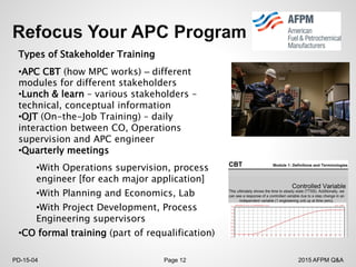2015 AFPM Q&APD-15-04 Page 12
Types of Stakeholder Training
•APC CBT (how MPC works) – different
modules for different stakeholders
•Lunch & learn – various stakeholders –
technical, conceptual information
•OJT (On-the-Job Training) – daily
interaction between CO, Operations
supervision and APC engineer
•Quarterly meetings
•With Operations supervision, process
engineer [for each major application]
•With Planning and Economics, Lab
•With Project Development, Process
Engineering supervisors
•CO formal training (part of requalification)
 