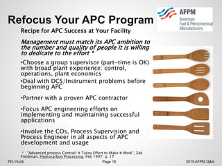 2015 AFPM Q&APD-15-04 Page 18
Recipe for APC Success at Your Facility
Management must match its APC ambition to
the number and quality of people it is willing
to dedicate to the effort *
•Choose a group supervisor (part-time is OK)
with broad plant experience: control,
operations, plant economics
•Deal with DCS/Instrument problems before
beginning APC
•Partner with a proven APC contractor
•Focus APC engineering efforts on
implementing and maintaining successful
applications
•Involve the COs, Process Supervision and
Process Engineer in all aspects of APC
development and usage
* ”Advanced process Control: It Takes Effort to Make It Work”, Zak
Freidman, Hydrocarbon Processing, Feb 1997; p. 17
 