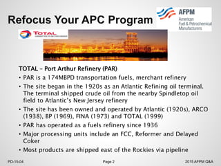 2015 AFPM Q&APD-15-04 Page 2
TOTAL – Port Arthur Refinery (PAR)
• PAR is a 174MBPD transportation fuels, merchant refinery
• The site began in the 1920s as an Atlantic Refining oil terminal.
The terminal shipped crude oil from the nearby Spindletop oil
field to Atlantic’s New Jersey refinery
• The site has been owned and operated by Atlantic (1920s), ARCO
(1938), BP (1969), FINA (1973) and TOTAL (1999)
• PAR has operated as a fuels refinery since 1936
• Major processing units include an FCC, Reformer and Delayed
Coker
• Most products are shipped east of the Rockies via pipeline
 