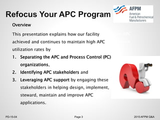 2015 AFPM Q&APD-15-04 Page 3
Overview
In early 2012 our refinery decided to reinvigorate our APC
(Advanced Process Controls), which had fallen into disuse.
This presentation explains how our facility
achieved and continues to maintain high APC
utilization rates by
1. Separating the APC and Process Control (PC)
organizations,
2. Identifying APC stakeholders and
3. Leveraging APC support by engaging these
stakeholders in helping design, implement,
steward, maintain and improve APC
applications.
 