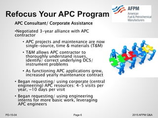 2015 AFPM Q&APD-15-04 Page 6
APC Consultant/ Corporate Assistance
•Negotiated 3-year alliance with APC
contractor
• APC projects and maintenance are now
single-source, time & materials (T&M)
• T&M allows APC contractor to
thoroughly understand issues,
identify/ correct underlying DCS/
instrument problems
• As functioning APC applications grew,
increased yearly maintenance contract
• Began requesting/ using corporate (central
engineering) APC resources: 4-5 visits per
year, ~10 days per visit
• Began requesting/ using engineering
interns for more basic work, leveraging
APC engineers
 