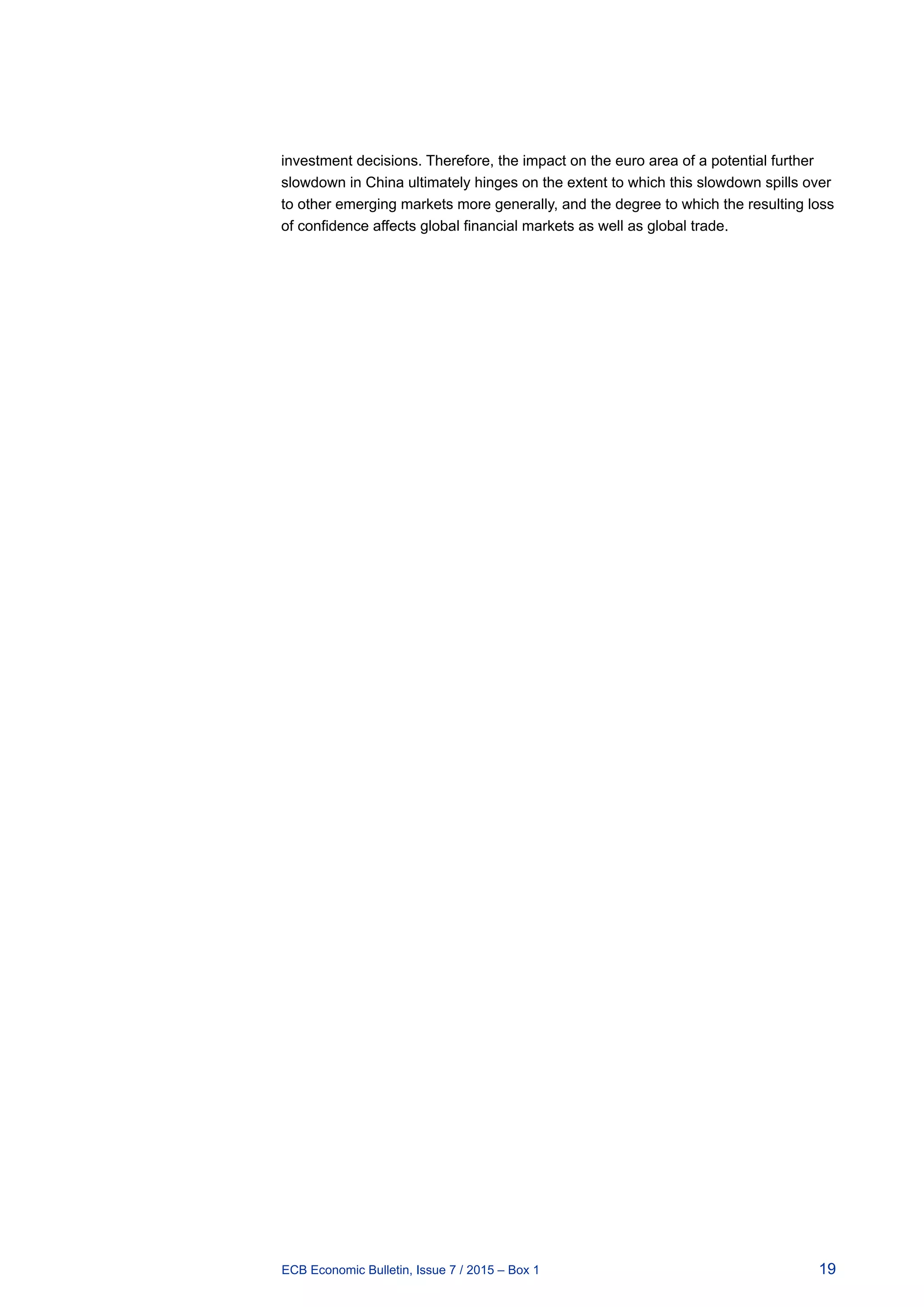 19ECB Economic Bulletin, Issue 7 / 2015 – Box 1
investment decisions. Therefore, the impact on the euro area of a potential further
slowdown in China ultimately hinges on the extent to which this slowdown spills over
to other emerging markets more generally, and the degree to which the resulting loss
of confidence affects global financial markets as well as global trade.
 