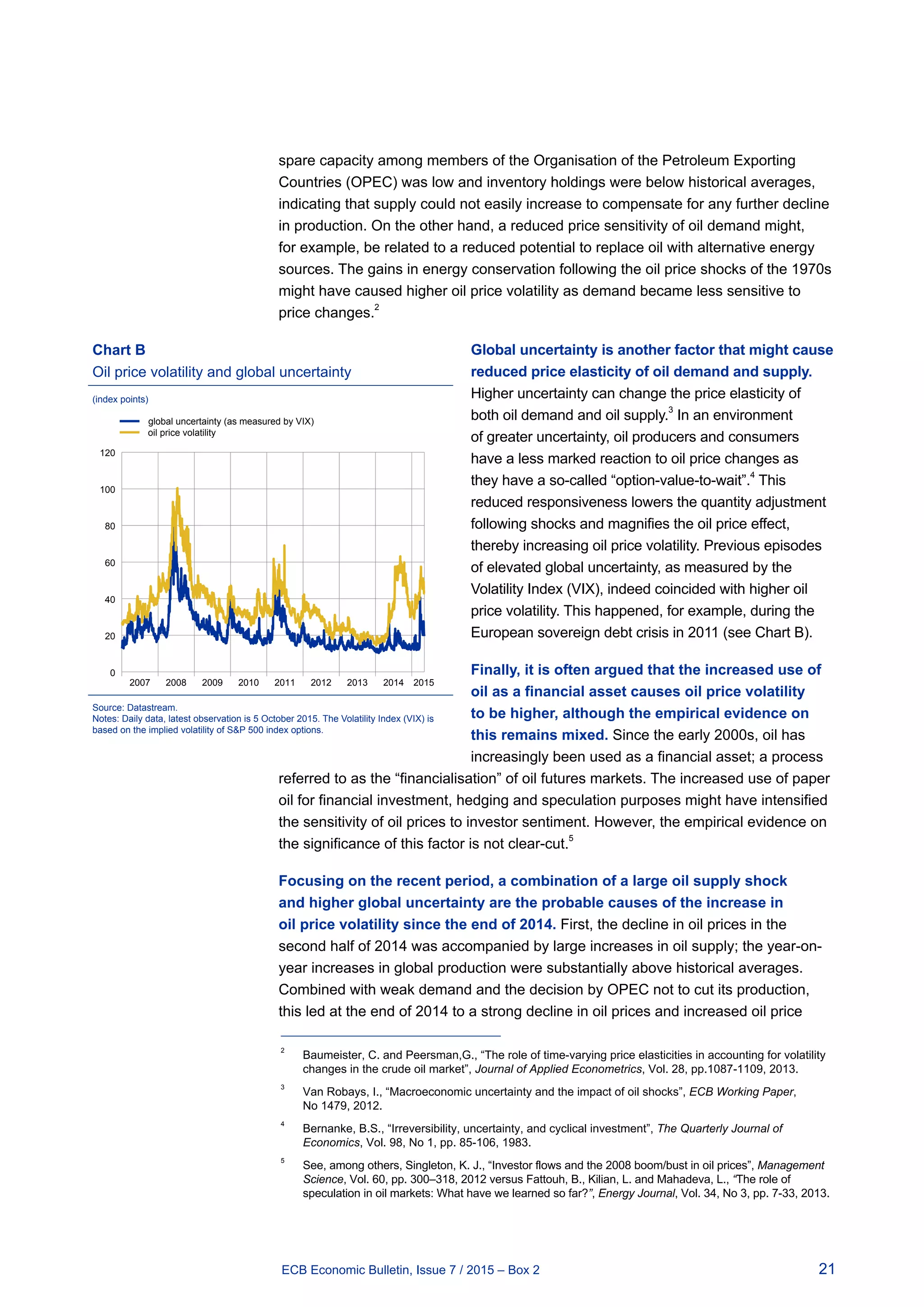 21ECB Economic Bulletin, Issue 7 / 2015 – Box 2
spare capacity among members of the Organisation of the Petroleum Exporting
Countries (OPEC) was low and inventory holdings were below historical averages,
indicating that supply could not easily increase to compensate for any further decline
in production. On the other hand, a reduced price sensitivity of oil demand might,
for example, be related to a reduced potential to replace oil with alternative energy
sources. The gains in energy conservation following the oil price shocks of the 1970s
might have caused higher oil price volatility as demand became less sensitive to
price changes.
2
Global uncertainty is another factor that might cause
reduced price elasticity of oil demand and supply.
Higher uncertainty can change the price elasticity of
both oil demand and oil supply.3
In an environment
of greater uncertainty, oil producers and consumers
have a less marked reaction to oil price changes as
they have a so-called “option-value-to-wait”.4
This
reduced responsiveness lowers the quantity adjustment
following shocks and magnifies the oil price effect,
thereby increasing oil price volatility. Previous episodes
of elevated global uncertainty, as measured by the
Volatility Index (VIX), indeed coincided with higher oil
price volatility. This happened, for example, during the
European sovereign debt crisis in 2011 (see Chart B).
Finally, it is often argued that the increased use of
oil as a financial asset causes oil price volatility
to be higher, although the empirical evidence on
this remains mixed. Since the early 2000s, oil has
increasingly been used as a financial asset; a process
referred to as the “financialisation” of oil futures markets. The increased use of paper
oil for financial investment, hedging and speculation purposes might have intensified
the sensitivity of oil prices to investor sentiment. However, the empirical evidence on
the significance of this factor is not clear-cut.
5
Focusing on the recent period, a combination of a large oil supply shock
and higher global uncertainty are the probable causes of the increase in
oil price volatility since the end of 2014. First, the decline in oil prices in the
second half of 2014 was accompanied by large increases in oil supply; the year-on-
year increases in global production were substantially above historical averages.
Combined with weak demand and the decision by OPEC not to cut its production,
this led at the end of 2014 to a strong decline in oil prices and increased oil price
2	
Baumeister, C. and Peersman,G., “The role of time-varying price elasticities in accounting for volatility
changes in the crude oil market”, Journal of Applied Econometrics, Vol. 28, pp.1087-1109, 2013.
3	
Van Robays, I., “Macroeconomic uncertainty and the impact of oil shocks”, ECB Working Paper,
No 1479, 2012.
4	
Bernanke, B.S., “Irreversibility, uncertainty, and cyclical investment”, The Quarterly Journal of
Economics, Vol. 98, No 1, pp. 85-106, 1983.
5	
See, among others, Singleton, K. J., “Investor flows and the 2008 boom/bust in oil prices”, Management
Science, Vol. 60, pp. 300–318, 2012 versus Fattouh, B., Kilian, L. and Mahadeva, L., “The role of
speculation in oil markets: What have we learned so far?”, Energy Journal, Vol. 34, No 3, pp. 7-33, 2013.
Chart B
Oil price volatility and global uncertainty
(index points)
0
20
40
60
80
100
120
global uncertainty (as measured by VIX)
oil price volatility
2007 2008 2009 2010 2011 2012 2013 2014 2015
Source: Datastream.
Notes: Daily data, latest observation is 5 October 2015. The Volatility Index (VIX) is
based on the implied volatility of SP 500 index options.
 
